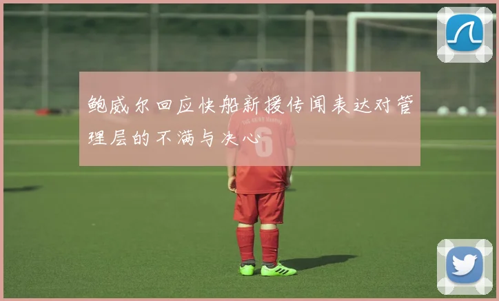 鲍威尔回应快船新援传闻表达对管理层的不满与决心