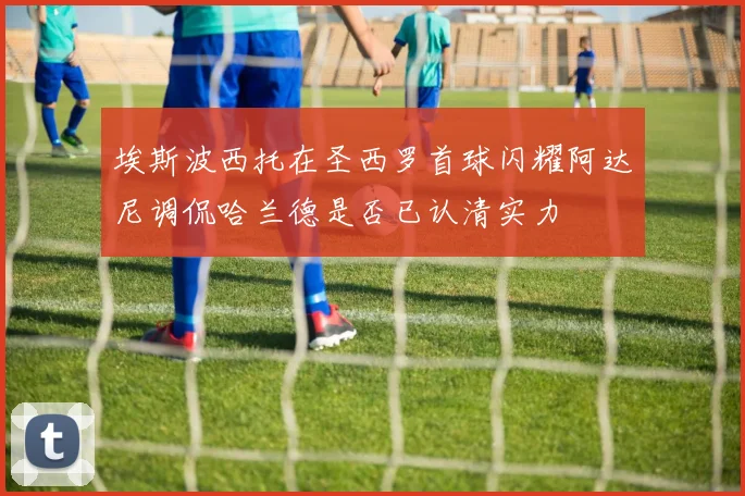 埃斯波西托在圣西罗首球闪耀阿达尼调侃哈兰德是否已认清实力