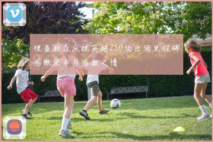 理查利森庆祝英超250场出场里程碑感慨荣幸与感激之情