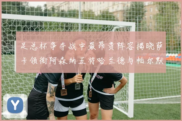 足总杯争夺战中最昂贵阵容揭晓萨卡领衔阿森纳五将哈兰德与帕尔默同在列