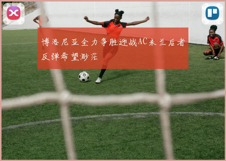 博洛尼亚全力争胜迎战AC米兰后者反弹希望渺茫