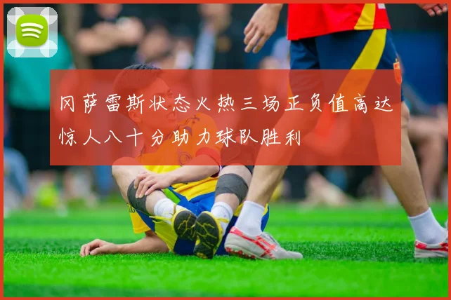 冈萨雷斯状态火热三场正负值高达惊人八十分助力球队胜利
