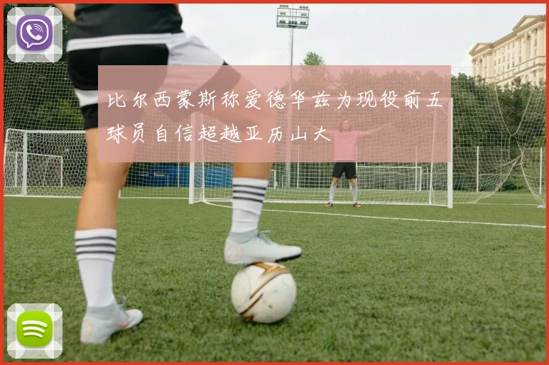 比尔西蒙斯称爱德华兹为现役前五球员自信超越亚历山大