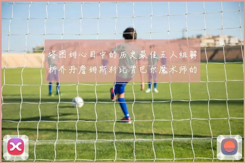 塔图姆心目中的历史最佳五人组解析乔丹詹姆斯科比贾巴尔魔术师的传奇魅力