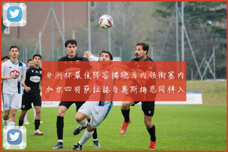 非洲杯最佳阵容揭晓马内领衔塞内加尔四将萨拉赫与奥斯梅恩同样入选