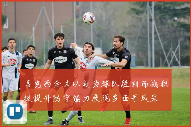 马克西全力以赴为球队胜利而战积极提升防守能力展现多面手风采