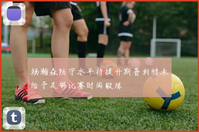 杨瀚森防守水平待提升斯普利特未给予足够比赛时间锻炼