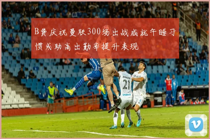 B费庆祝曼联300场出战成就午睡习惯或助高出勤率提升表现