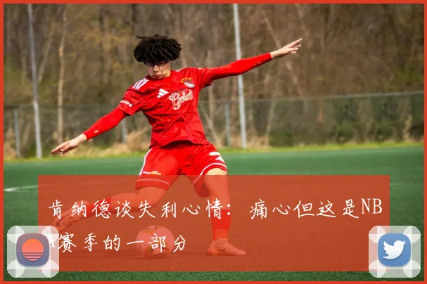肯纳德谈失利心情：痛心但这是NBA赛季的一部分
