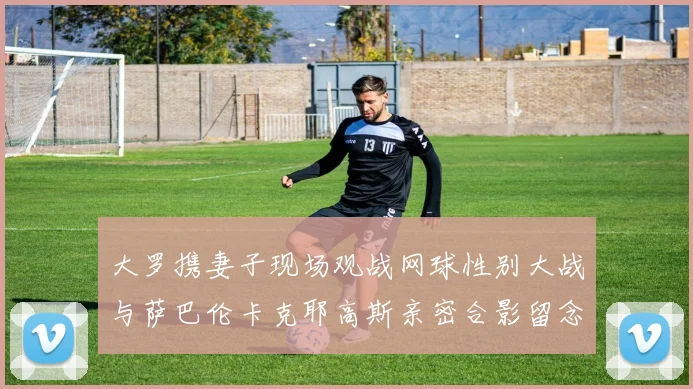 大罗携妻子现场观战网球性别大战与萨巴伦卡克耶高斯亲密合影留念