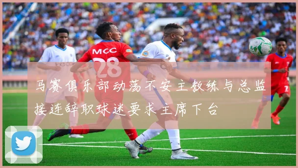 马赛俱乐部动荡不安主教练与总监接连辞职球迷要求主席下台