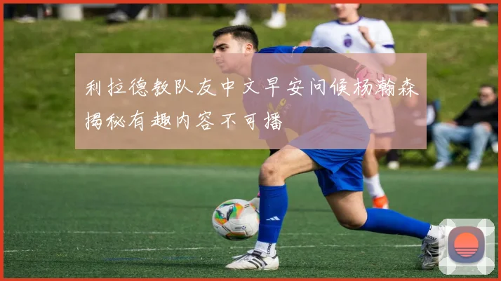 利拉德教队友中文早安问候杨瀚森揭秘有趣内容不可播