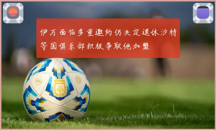 伊万面临多重邀约仍决定退休沙特等国俱乐部积极争取他加盟