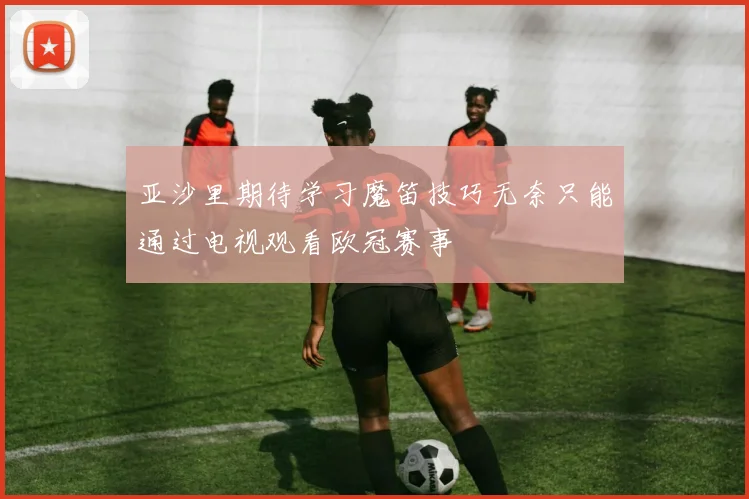 亚沙里期待学习魔笛技巧无奈只能通过电视观看欧冠赛事