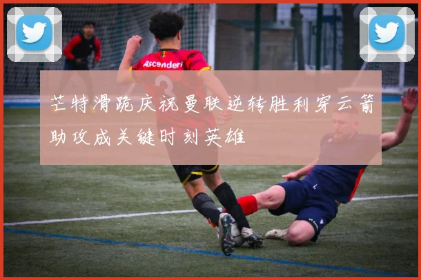 芒特滑跪庆祝曼联逆转胜利穿云箭助攻成关键时刻英雄