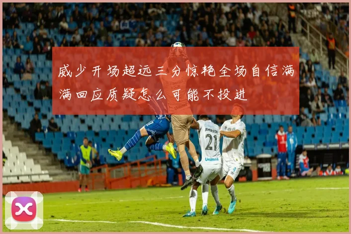 威少开场超远三分惊艳全场自信满满回应质疑怎么可能不投进