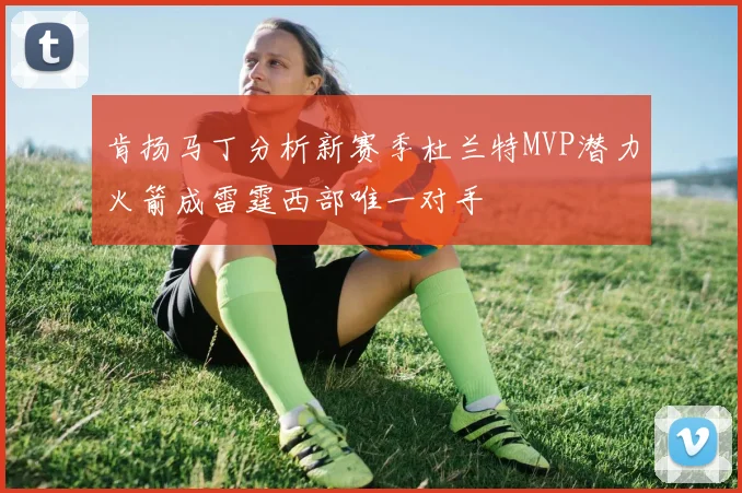 肯扬马丁分析新赛季杜兰特MVP潜力火箭成雷霆西部唯一对手