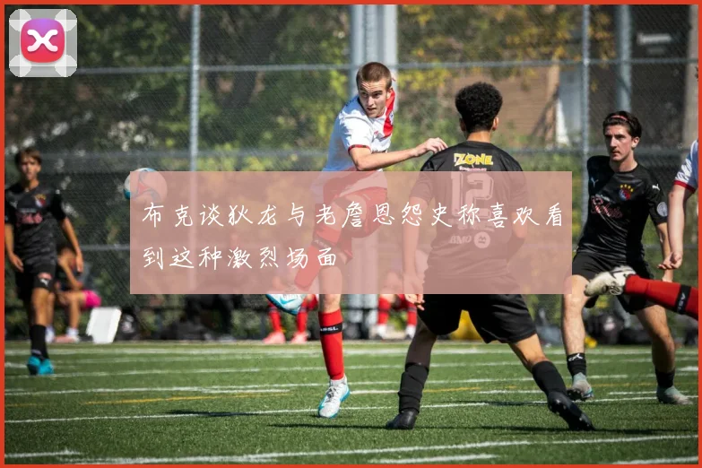布克谈狄龙与老詹恩怨史称喜欢看到这种激烈场面
