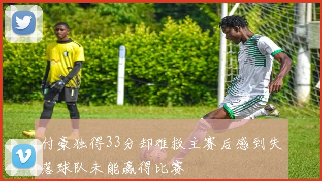 付豪独得33分却难救主赛后感到失落球队未能赢得比赛