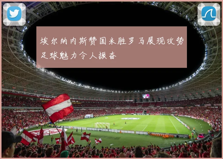 埃尔纳内斯赞国米胜罗马展现攻势足球魅力令人振奋