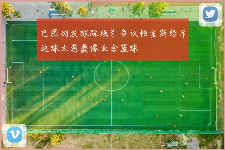 巴图姆发球踩线引争议帕金斯怒斥这球太愚蠢像业余篮球