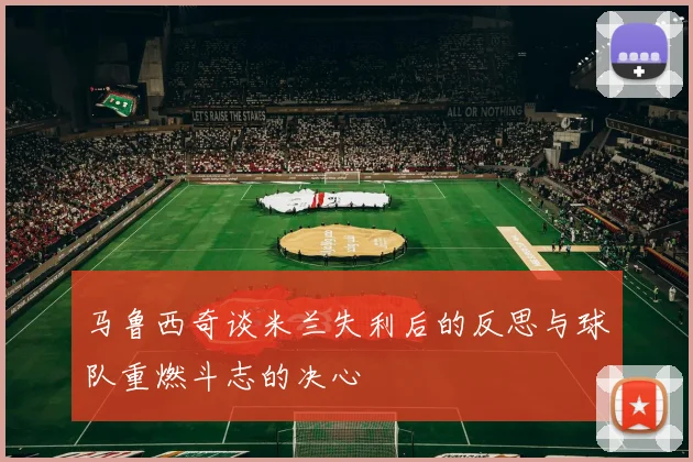 马鲁西奇谈米兰失利后的反思与球队重燃斗志的决心