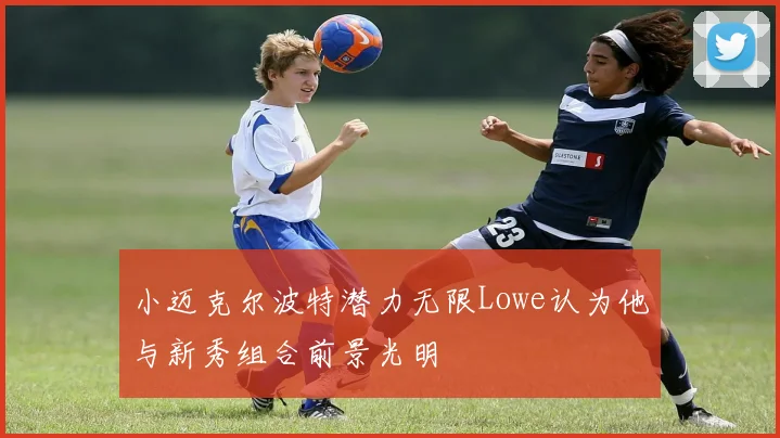 小迈克尔波特潜力无限Lowe认为他与新秀组合前景光明