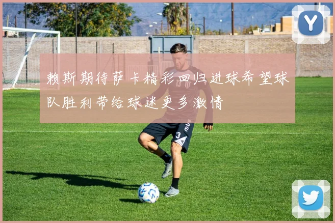 赖斯期待萨卡精彩回归进球希望球队胜利带给球迷更多激情