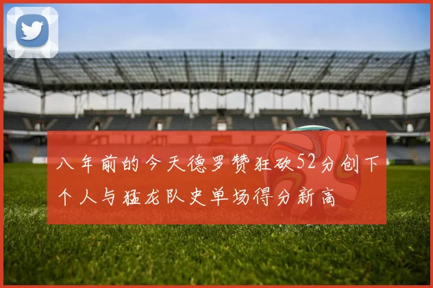 八年前的今天德罗赞狂砍52分创下个人与猛龙队史单场得分新高