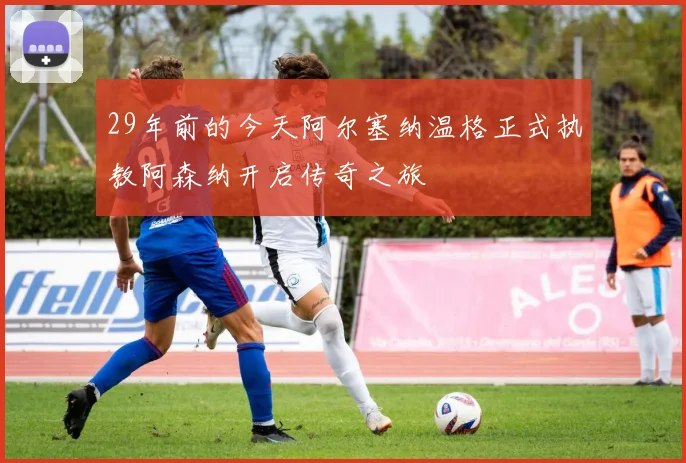 29年前的今天阿尔塞纳温格正式执教阿森纳开启传奇之旅