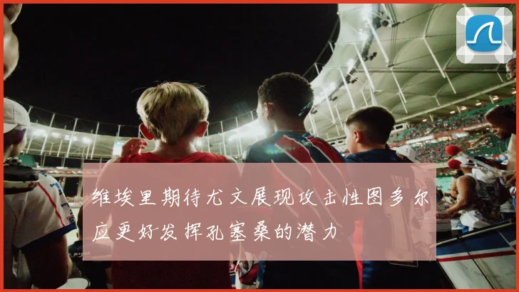 维埃里期待尤文展现攻击性图多尔应更好发挥孔塞桑的潜力