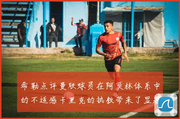 希勒点评曼联球员在阿莫林体系中的不适感卡里克的执教带来了显著变化