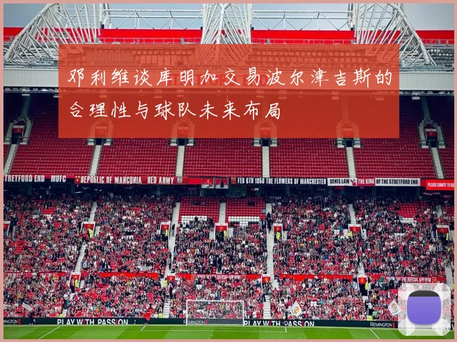邓利维谈库明加交易波尔津吉斯的合理性与球队未来布局