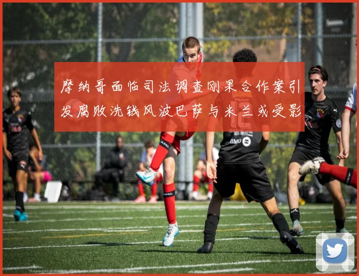 摩纳哥面临司法调查刚果合作案引发腐败洗钱风波巴萨与米兰或受影响